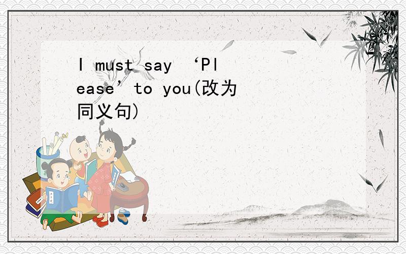 I must say ‘Please’to you(改为同义句)