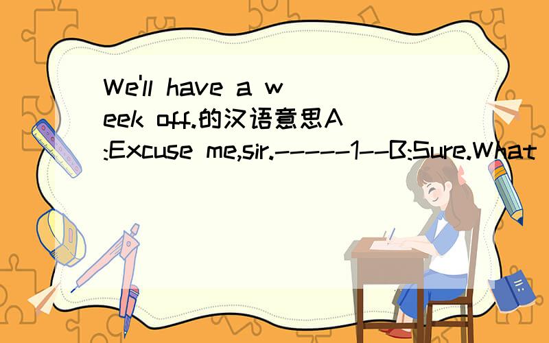 We'll have a week off.的汉语意思A:Excuse me,sir.-----1--B:Sure.What can I do for you,young man?A:--2-----Our class wantto go on a trip.I'd like to look for some sightseeing information.I want to know if you have a six-day tour.B;We certainly do.