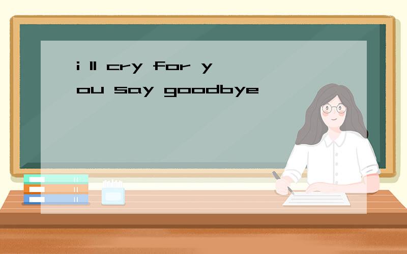 i ll cry for you say goodbye