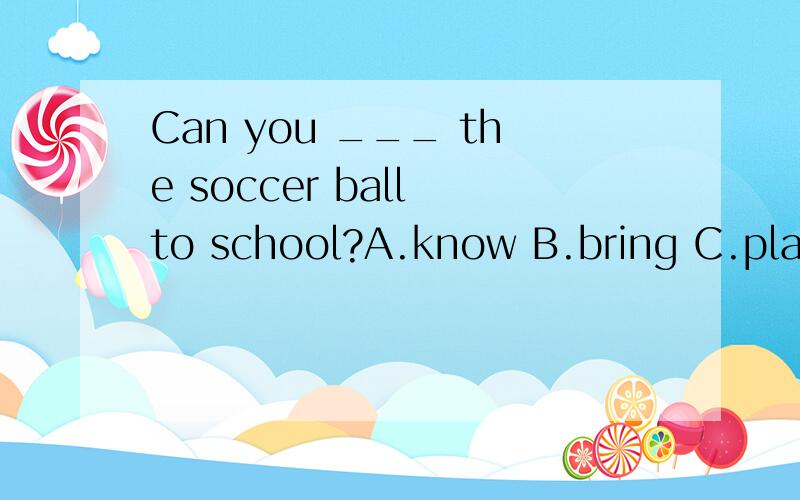 Can you ___ the soccer ball to school?A.know B.bring C.play D.let