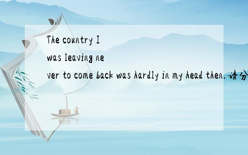 The country I was leaving never to come back was hardly in my head then.请分析该句的句子结构.