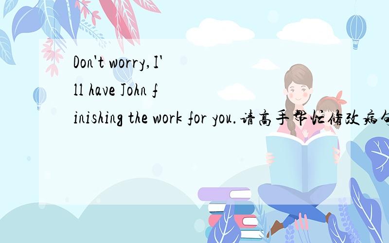 Don't worry,I'll have John finishing the work for you.请高手帮忙修改病句!顺便解释下原因?