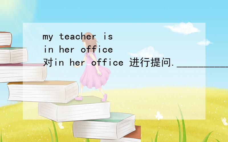 my teacher is in her office 对in her office 进行提问.____________your teacher?He is my friend（改为一般疑问句）_____he______friend?That is a door（对a door 进行提问）__________that?