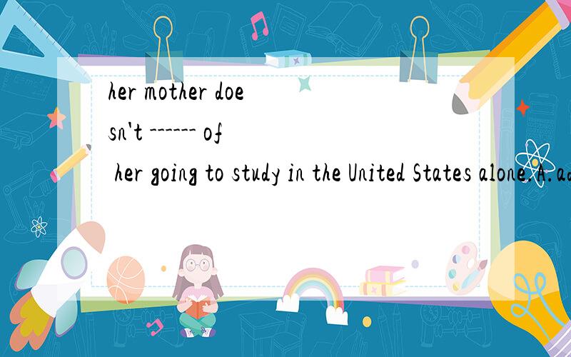 her mother doesn't ------ of her going to study in the United States alone.A.admit B.agree C.prove D.approve