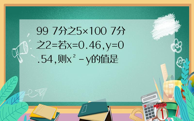 99 7分之5×100 7分之2=若x=0.46,y=0.54,则x²-y的值是