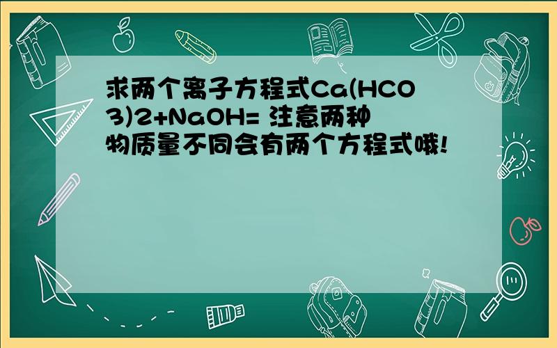 求两个离子方程式Ca(HCO3)2+NaOH= 注意两种物质量不同会有两个方程式哦!
