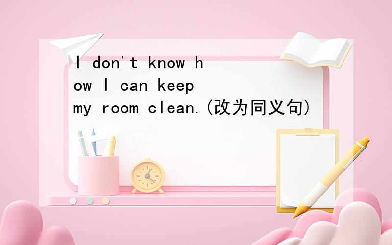 I don't know how I can keep my room clean.(改为同义句)