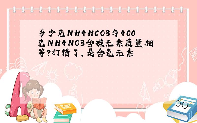 多少克NH4HCO3与400克NH4NO3含碳元素质量相等?打错了，是含氮元素