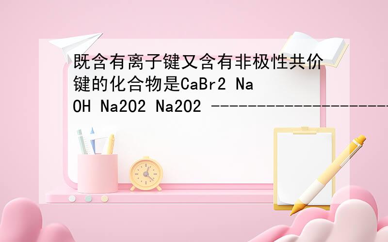 既含有离子键又含有非极性共价键的化合物是CaBr2 NaOH Na2O2 Na2O2 -----------------------------非极性共价键?