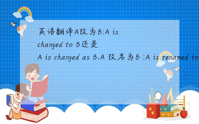 英语翻译A改为B:A is changed to B还是A is changed as B.A 改名为B :A is renamed to B,还是A is renamed as B.