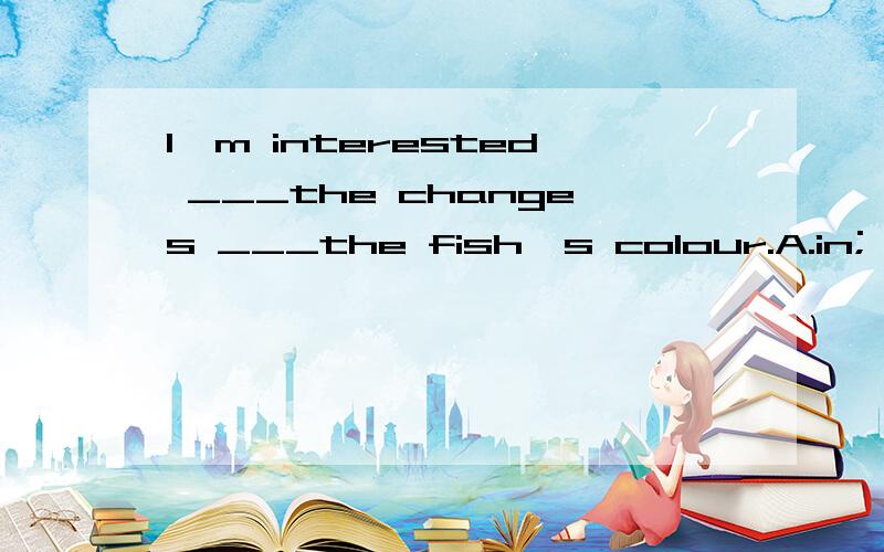 I'm interested ___the changes ___the fish's colour.A.in; on,B.in;in,C.at；in,D.at; for