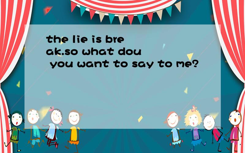the lie is break.so what dou you want to say to me?
