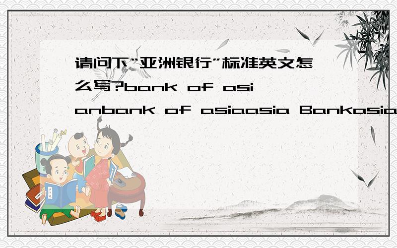 请问下“亚洲银行”标准英文怎么写?bank of asianbank of asiaasia Bankasian Bank.和“亚洲开发银行”无关哦，就想问下达人“亚洲银行”的标准英文写法，