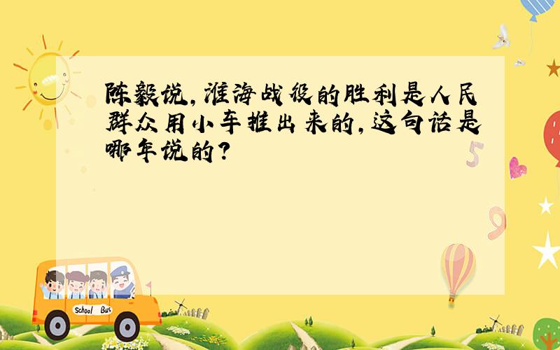 陈毅说,淮海战役的胜利是人民群众用小车推出来的,这句话是哪年说的?