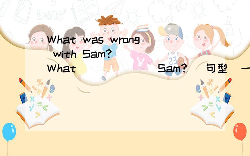 What was wrong with Sam?    What ______ Sam? (句型  一词）