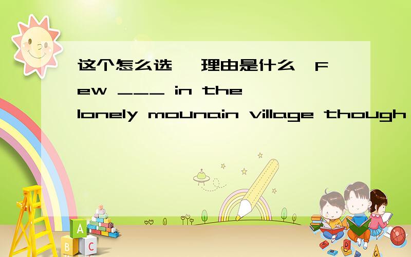 这个怎么选 ,理由是什么,Few ___ in the lonely mounain village though it's very beautiful.A live B lived C lives D is lived