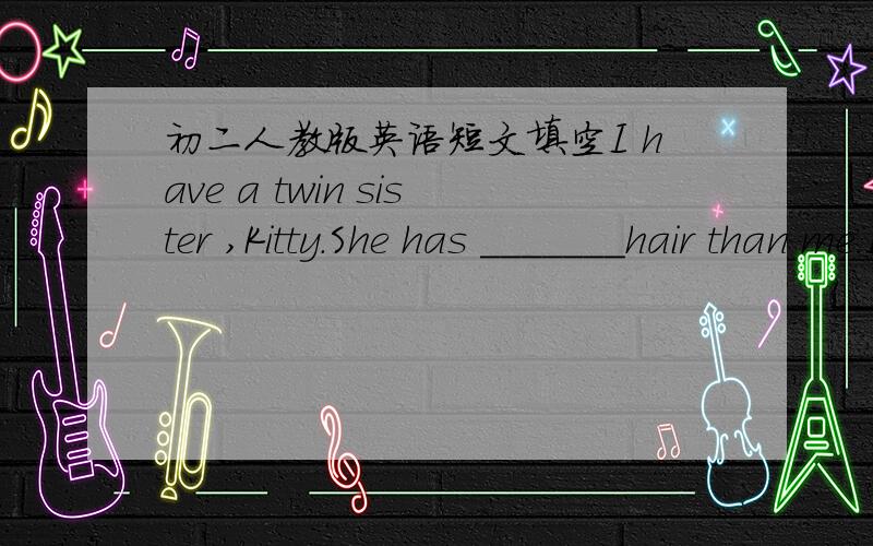 初二人教版英语短文填空I have a twin sister ,Kitty.She has _______hair than me.I don't like long hair .Many people think we must have ____ of things in common .I'm afraid this is not true.When my parends' friends come to our home,Kitty ofte