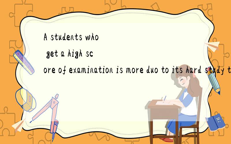 A students who get a high score of examination is more duo to its hard study than IQ 2 分钟前 提问者A students who get a high score of examination is more duo to its hard study than IQ 成为一个好学生努力学习要比智商重要!把its