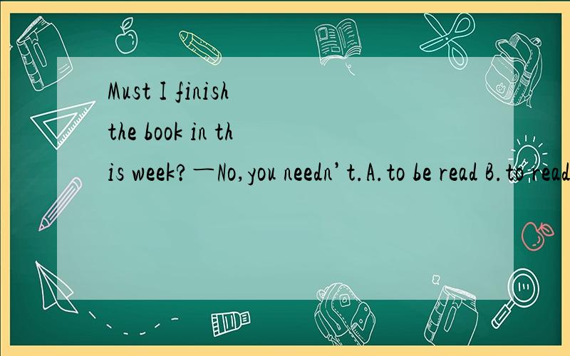 Must I finish the book in this week?―No,you needn’t.A.to be read B.to read C.being read D.reading