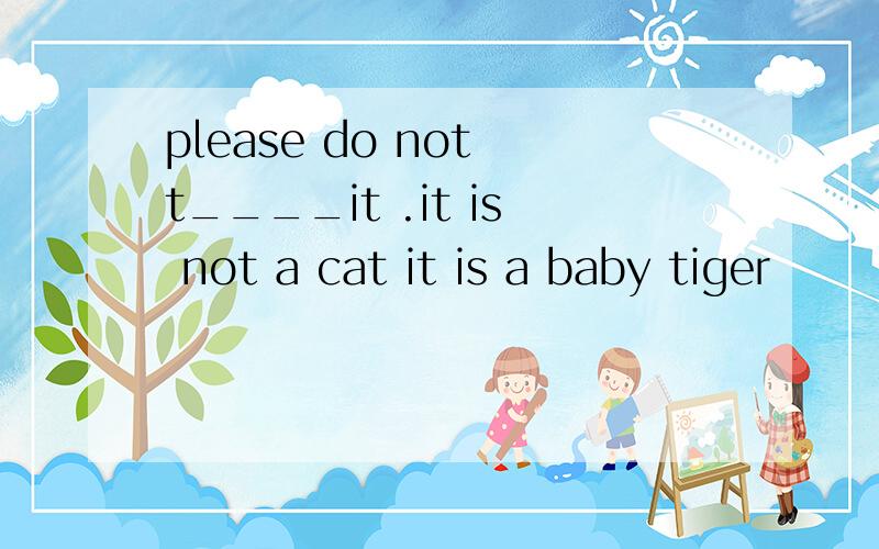 please do not t____it .it is not a cat it is a baby tiger