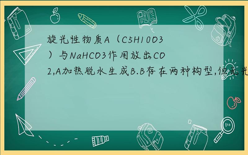 旋光性物质A（C5H10O3）与NaHCO3作用放出CO2,A加热脱水生成B.B存在两种构型,但无光学活性.B用KMnO4/H+处理可得到乙酸和C.C也能与NaHCO3作用放出CO2,C还能发生碘仿反应,试推出A、B、C的结构式.