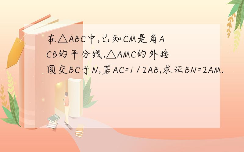 在△ABC中,已知CM是角ACB的平分线,△AMC的外接圆交BC于N,若AC=1/2AB,求证BN=2AM.