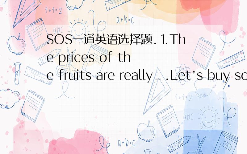 SOS一道英语选择题.⒈The prices of the fruits are really＿.Let's buy some.A.cheap B.expensive C.high D.low (请说明理由)
