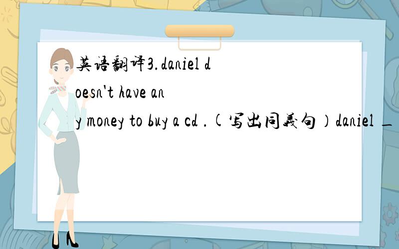 英语翻译3.daniel doesn't have any money to buy a cd .(写出同义句）daniel ____ _____ _____ to buy a cd .4.advertisement（缩写）