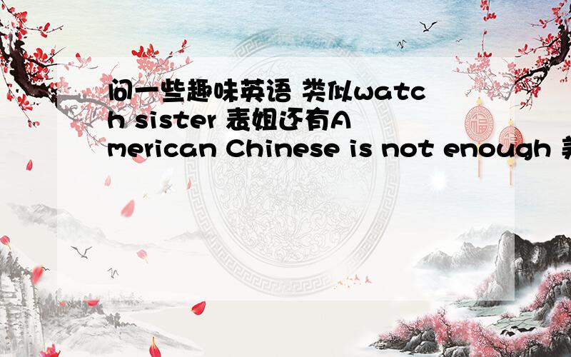 问一些趣味英语 类似watch sister 表姐还有American Chinese is not enough 美中不足