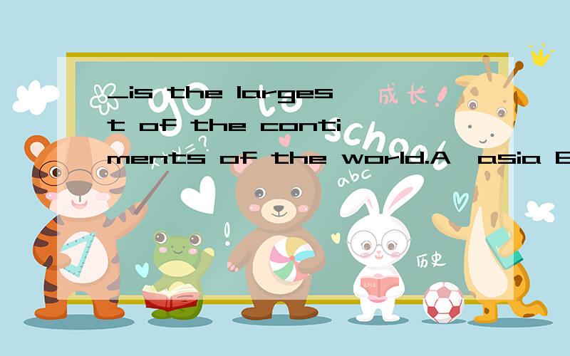 _is the largest of the contiments of the world.A,asia B,an asia C,a asia D,the asia这个选什么,说名下理由,
