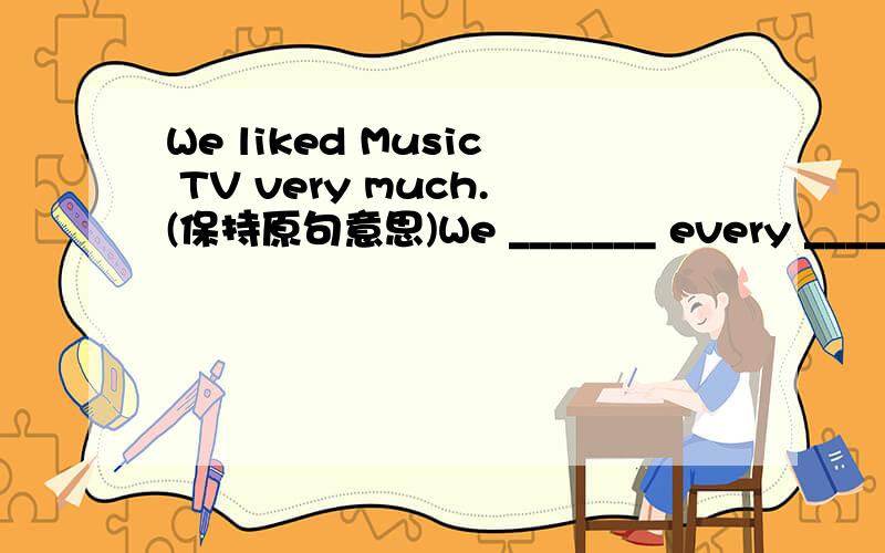 We liked Music TV very much.(保持原句意思)We _______ every _______ of Music TV.