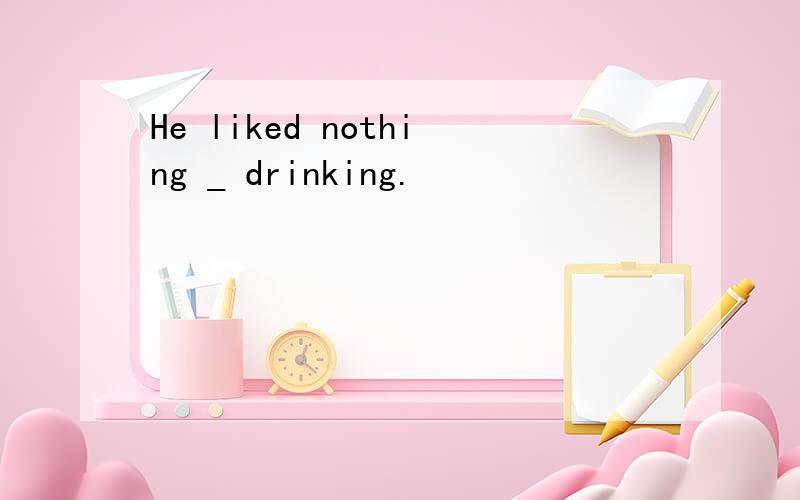 He liked nothing _ drinking.