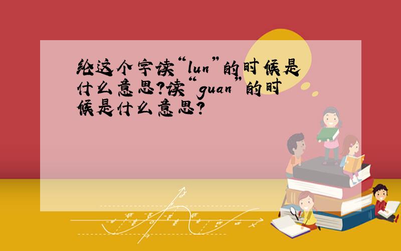 纶这个字读“lun”的时候是什么意思?读“guan”的时候是什么意思?