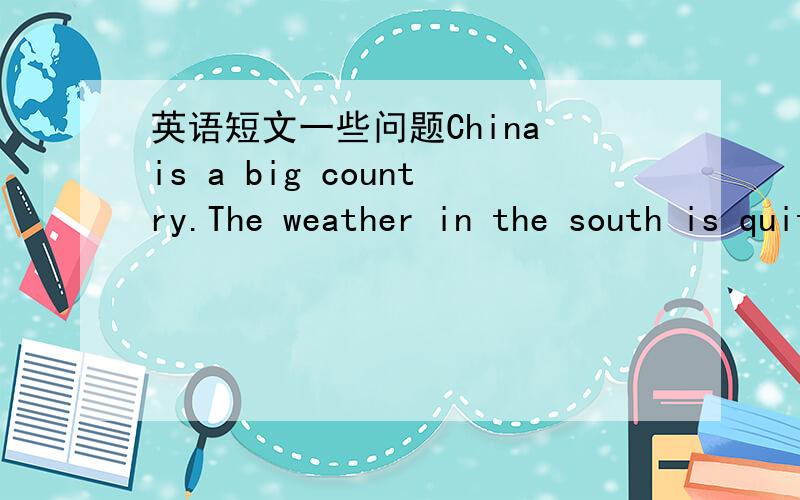 英语短文一些问题China is a big country.The weather in the south is quite different from in the north .Shanghai is a beautiful city of China.In the city,the spring is warm,the summer is hot ,the winter is cold.But in the south of China,it is a
