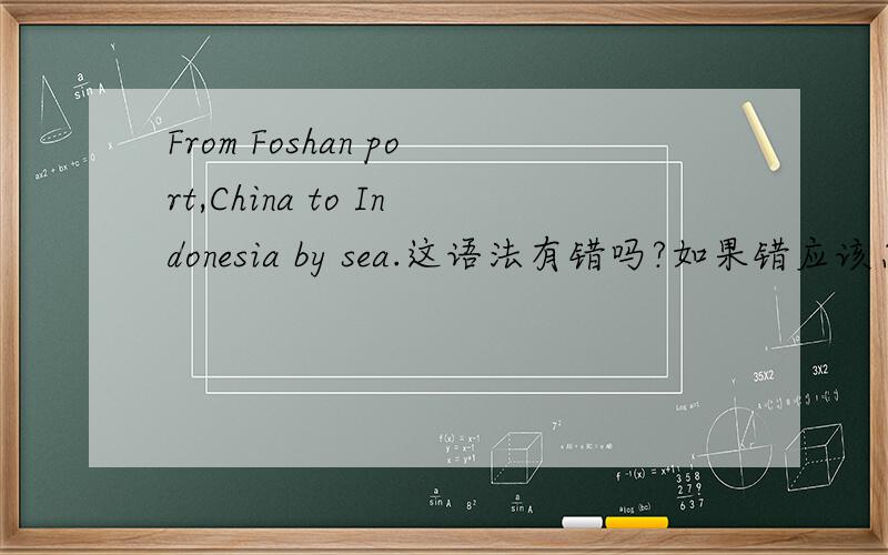 From Foshan port,China to Indonesia by sea.这语法有错吗?如果错应该怎么写