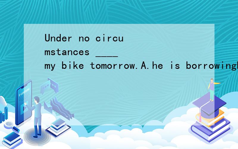Under no circumstances ____ my bike tomorrow.A.he is borrowingB.is he to borrowC.he will borrowD.could he be borrowing为啥选B?