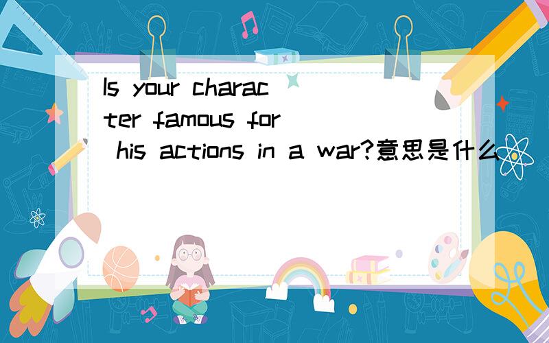 Is your character famous for his actions in a war?意思是什么