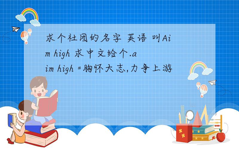 求个社团的名字 英语 叫Aim high 求中文给个.aim high =胸怀大志,力争上游