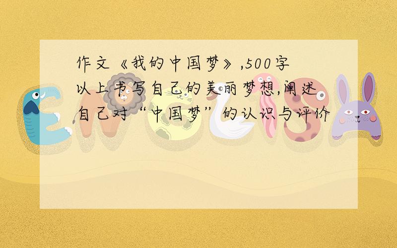 作文《我的中国梦》,500字以上书写自己的美丽梦想,阐述自己对“中国梦”的认识与评价