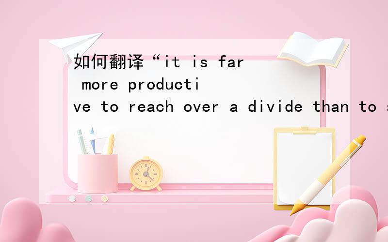 如何翻译“it is far more productive to reach over a divide than to shake your fist across it.