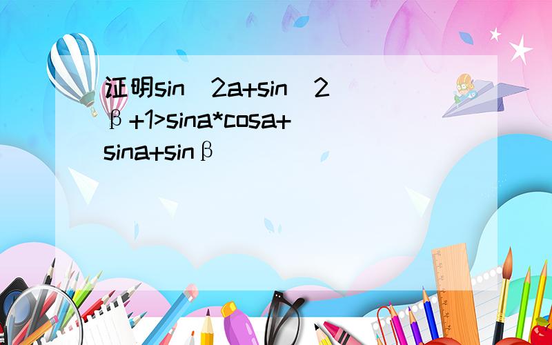 证明sin^2a+sin^2β+1>sina*cosa+sina+sinβ