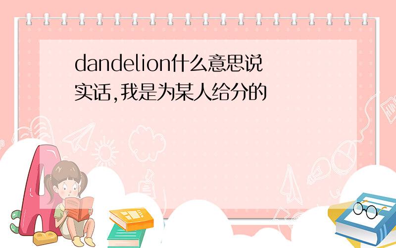 dandelion什么意思说实话,我是为某人给分的