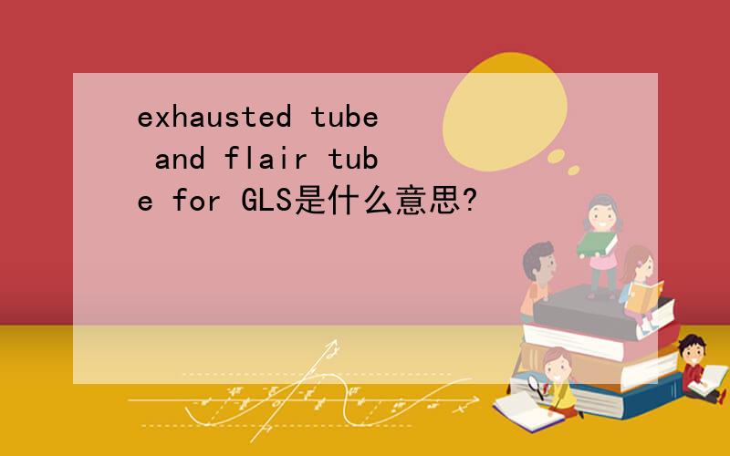 exhausted tube and flair tube for GLS是什么意思?