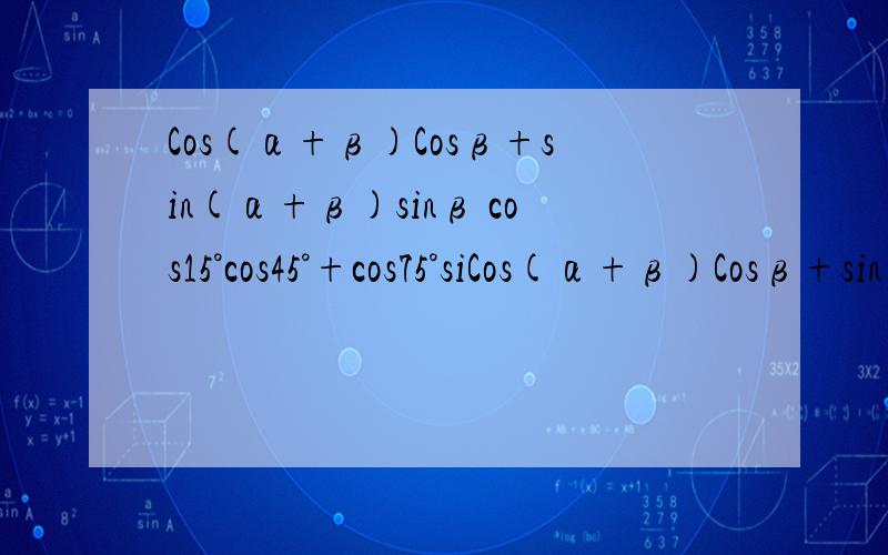 Cos(α+β)Cosβ+sin(α+β)sinβ cos15°cos45°+cos75°siCos(α+β)Cosβ+sin(α+β)sinβ cos15°cos45°+cos75°sin45° 化简求值