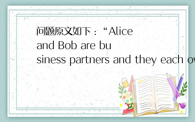 问题原文如下：“Alice and Bob are business partners and they each own 50% of a company.In herwill,Alice states that,should she die,all of her belongings including her share of thecompany,should be split into three equal parts,and given to Bob