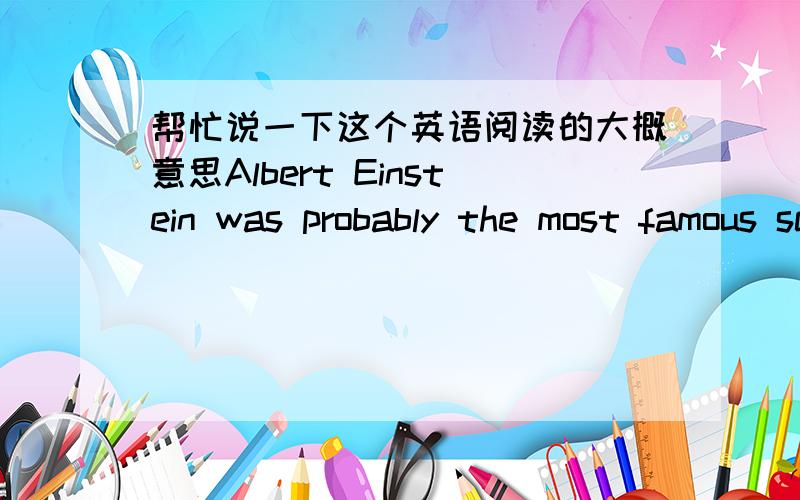 帮忙说一下这个英语阅读的大概意思Albert Einstein was probably the most famous scientist of the twentieth century.He changed scientific thinking in the modern world.He is generally considered as the greatest physicist who ever lived.Wha