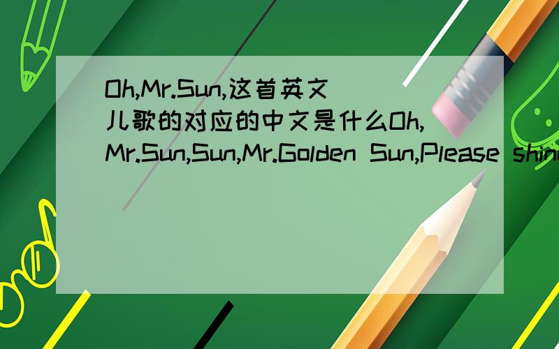 Oh,Mr.Sun,这首英文儿歌的对应的中文是什么Oh,Mr.Sun,Sun,Mr.Golden Sun,Please shine down on me! Oh Mr.Sun,Sun,Mr.Golden Sun,Hiding behind a tree. Little children Are asking you.Please come out so we can play with you. Oh Mr