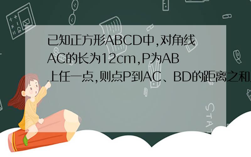 已知正方形ABCD中,对角线AC的长为12cm,P为AB上任一点,则点P到AC、BD的距离之和为