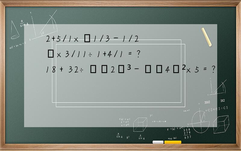 2+5/1×﹙1/3－1/2﹚×3/11÷1+4/1＝?18＋32÷﹙﹣2﹚³－﹙﹣4﹚²×5＝?
