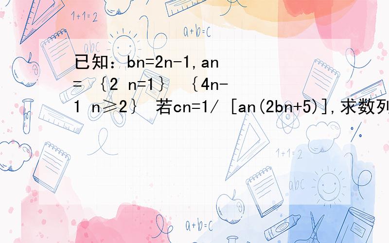 已知：bn=2n-1,an = ｛2 n=1｝ ｛4n-1 n≥2｝ 若cn=1/ [an(2bn+5)],求数列｛cn｝的前n项和Tn及limTn.